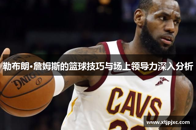 勒布朗·詹姆斯的篮球技巧与场上领导力深入分析