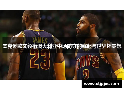 杰克逊欧文领衔澳大利亚中场防守的崛起与世界杯梦想