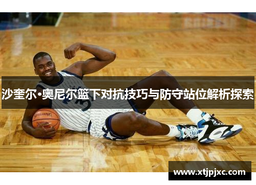 沙奎尔·奥尼尔篮下对抗技巧与防守站位解析探索