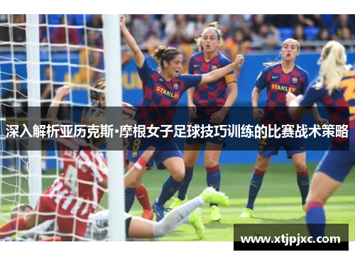 深入解析亚历克斯·摩根女子足球技巧训练的比赛战术策略