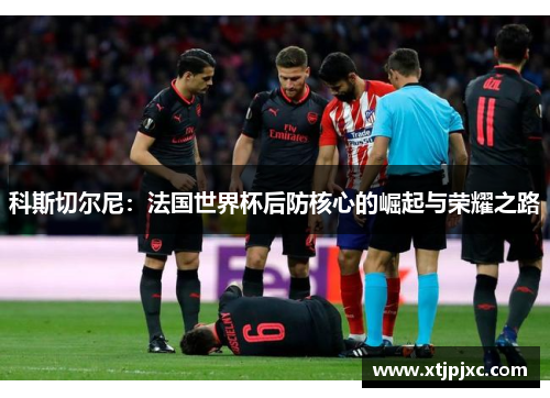 科斯切尔尼：法国世界杯后防核心的崛起与荣耀之路