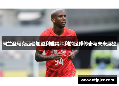 阿兰圣马克西曼加盟利雅得胜利的足球传奇与未来展望