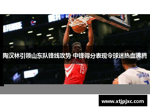 陶汉林引领山东队锋线攻势 中锋得分表现令球迷热血沸腾