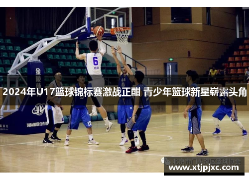 2024年U17篮球锦标赛激战正酣 青少年篮球新星崭露头角