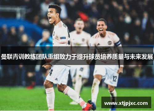 曼联青训教练团队重组致力于提升球员培养质量与未来发展