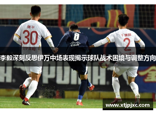 李毅深刻反思伊万中场表现揭示球队战术困境与调整方向