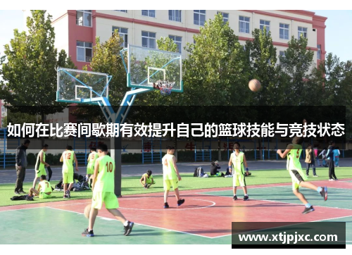 如何在比赛间歇期有效提升自己的篮球技能与竞技状态